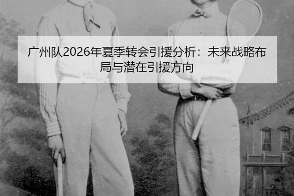 广州队2026年夏季转会引援分析：未来战略布局与潜在引援方向