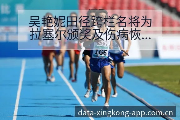 吴艳妮田径跨栏名将为拉塞尔颁奖及伤病恢复对赛程阵容影响分 - 星空体育官网