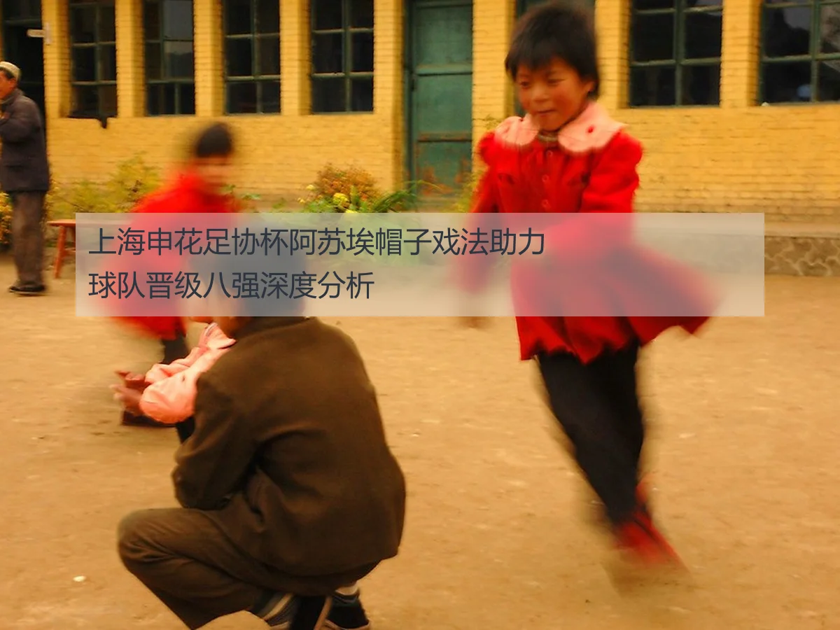 上海申花足协杯阿苏埃帽子戏法助力球队晋级八强深度分析
